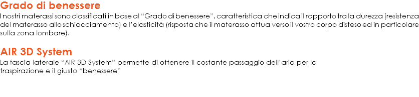 Grado di benessere
I nostri materassi sono classificati in base al “Grado di benessere”, caratteristica che indica il rapporto tra la durezza (resistenza del materasso allo schiacciamento) e l’elasticità (risposta che il materasso attua verso il vostro corpo disteso ed in particolare sulla zona lombare). AIR 3D System
La fascia laterale “AIR 3D System” permette di ottenere il costante passaggio dell’aria per la
traspirazione e il giusto “benessere”
