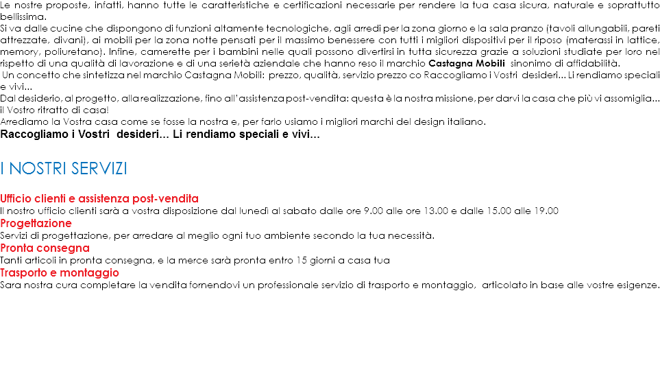 Le nostre proposte, infatti, hanno tutte le caratteristiche e certificazioni necessarie per rendere la tua casa sicura, naturale e soprattutto bellissima.
Si va dalle cucine che dispongono di funzioni altamente tecnologiche, agli arredi per la zona giorno e la sala pranzo (tavoli allungabili, pareti attrezzate, divani), ai mobili per la zona notte pensati per il massimo benessere con tutti i migliori dispositivi per il riposo (materassi in lattice, memory, poliuretano). Infine, camerette per i bambini nelle quali possono divertirsi in tutta sicurezza grazie a soluzioni studiate per loro nel rispetto di una qualità di lavorazione e di una serietà aziendale che hanno reso il marchio Castagna Mobili sinonimo di affidabilità. Un concetto che sintetizza nel marchio Castagna Mobili: prezzo, qualità, servizio prezzo co Raccogliamo i Vostri desideri... Li rendiamo speciali e vivi...
Dal desiderio, al progetto, alla realizzazione, fino all’assistenza post-vendita: questa è la nostra missione, per darvi la casa che più vi assomiglia... il Vostro ritratto di casa!
Arrediamo la Vostra casa come se fosse la nostra e, per farlo usiamo i migliori marchi del design italiano.
Raccogliamo i Vostri desideri... Li rendiamo speciali e vivi... ﷯